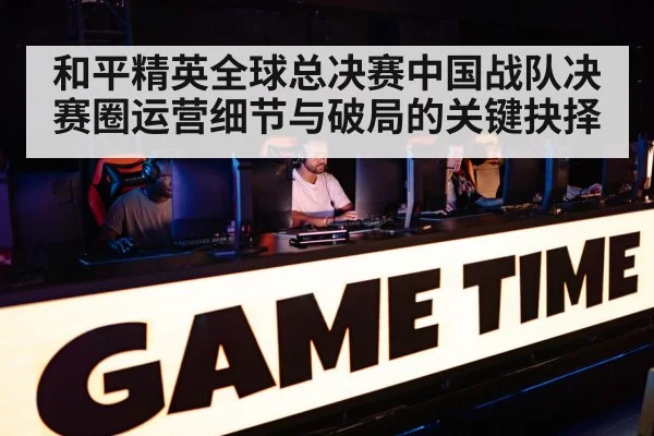 和平精英全球总决赛中国战队决赛圈运营细节与破局的关键抉择