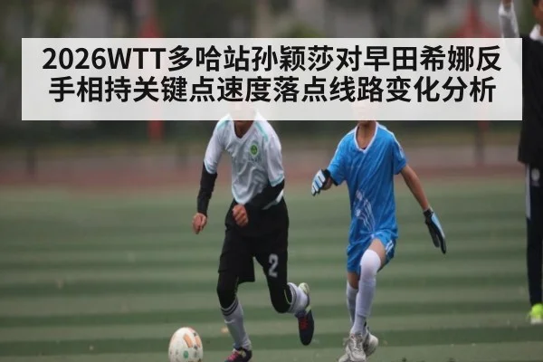 2026WTT多哈站孙颖莎对早田希娜反手相持关键点速度落点线路变化分析