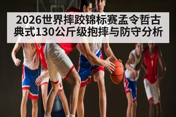2026世界摔跤锦标赛孟令哲古典式130公斤级抱摔与防守分析